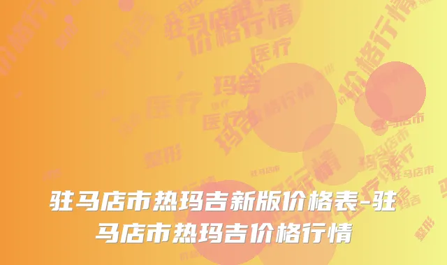 驻马店市热玛吉新版价格表-驻马店市热玛吉价格行情
