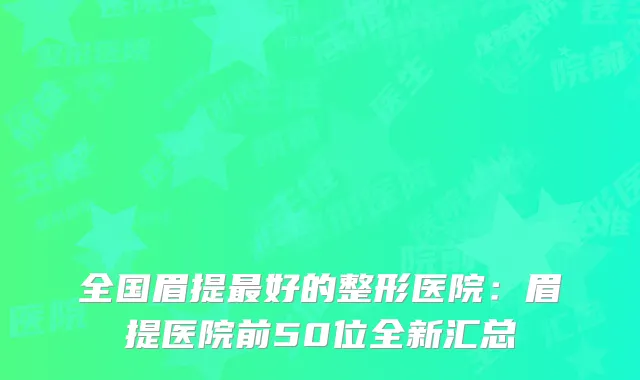 全国眉提好的整形医院:眉提医院前50位全新汇总