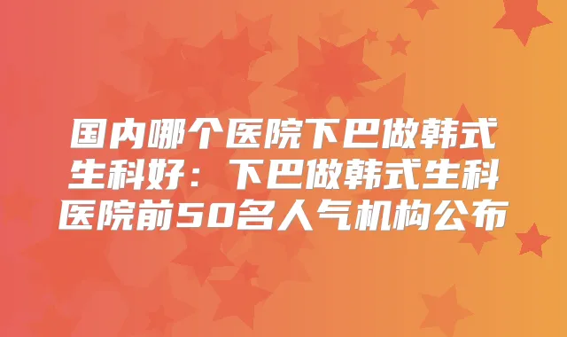 国内哪个医院下巴做韩式生科好：下巴做韩式生科医院前50名人气机构公布