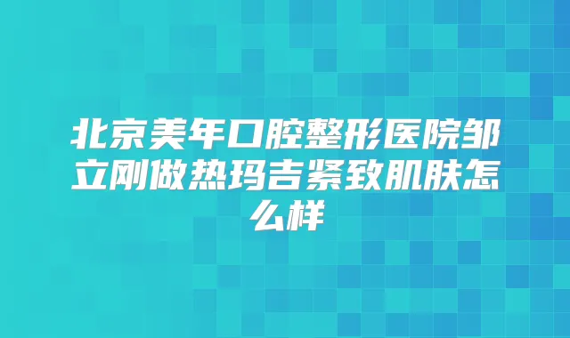 北京美年口腔整形医院邹立刚做热玛吉紧致肌肤怎么样