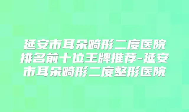 延安市耳朵畸形二度医院排名前十位王牌推荐-延安市耳朵畸形二度整形医院