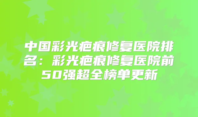 中国彩光疤痕修复医院排名:彩光疤痕修复医院前50强超全榜单更新