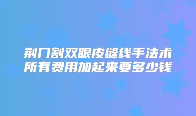 荆门割双眼皮缝线手法术所有费用加起来要多少钱