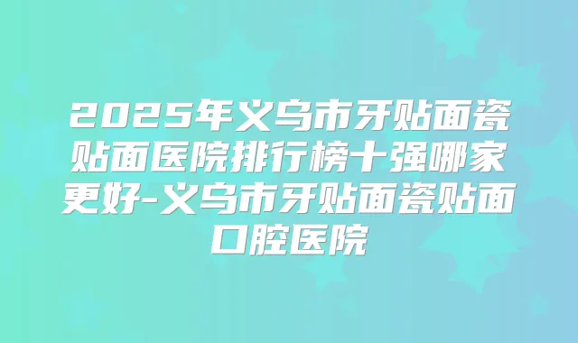 2025年义乌市牙贴面瓷贴面医院排行榜十强哪家更好-义乌市牙贴面瓷贴面口腔医院