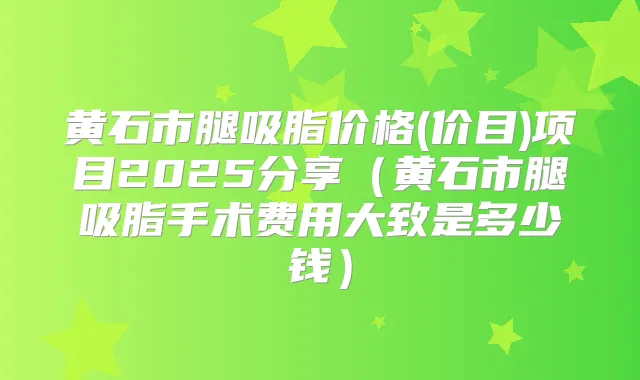 黄石市腿吸脂价格(价目)项目2025分享（黄石市腿吸脂手术费用大致是多少钱）