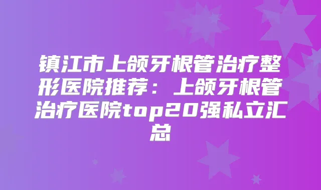 镇江市上颌牙根管整形医院推荐：上颌牙根管医院top20强私立汇总