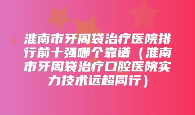 淮南市牙周袋医院排行前十强哪个靠谱(淮南市牙周袋口腔医院实力技术远超同行)