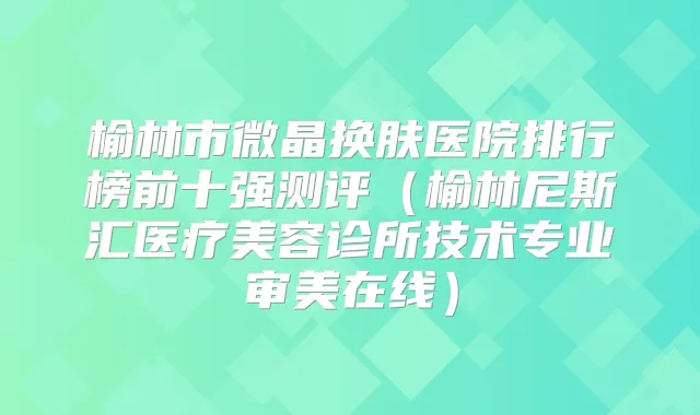 榆林市微晶换肤医院排行榜前十强测评(榆林尼斯汇医疗美容诊所技术专业审美在线)