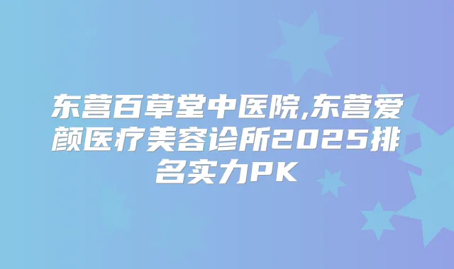 东营百草堂中医院,东营爱颜医疗美容诊所2025排名实力PK