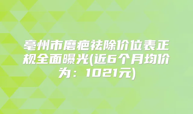 亳州市磨疤祛除价位表正规全面曝光(近6个月均价为:1021元)