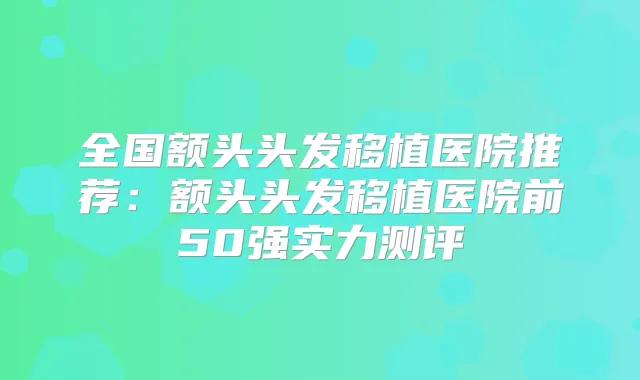 全国额头头发移植医院推荐:额头头发移植医院前50强实力测评