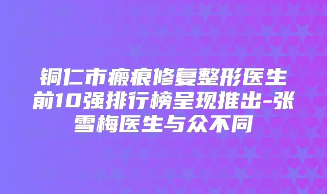 铜仁市瘢痕修复整形医生前10强排行榜呈现推出-张雪梅医生与众不同