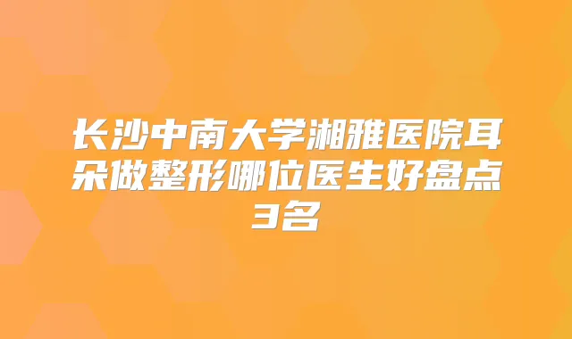 长沙中南大学湘雅医院耳朵做整形哪位医生好盘点3名
