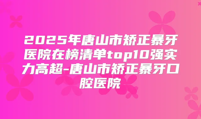 2025年唐山市矫正暴牙医院在榜清单top10强实力高超-唐山市矫正暴牙口腔医院