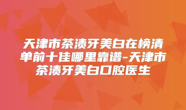 天津市茶渍牙美白在榜清单前十佳哪里靠谱-天津市茶渍牙美白口腔医生