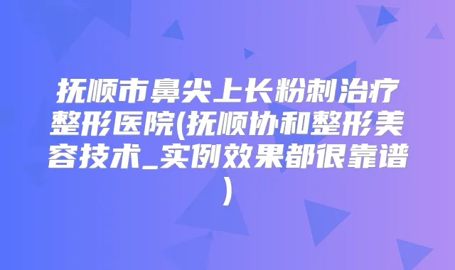 抚顺市鼻尖上长粉刺整形医院(抚顺协和整形美容技术_实例效果都很靠谱)