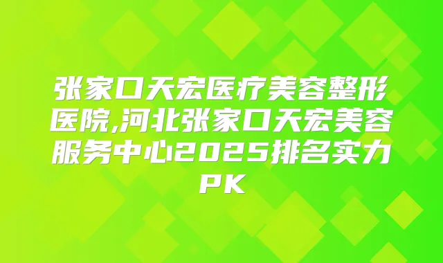 张家口天宏医疗美容整形医院,河北张家口天宏美容服务中心2025排名实力PK