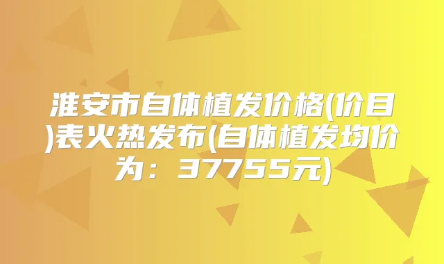 淮安市自体植发价格(价目)表火热发布(自体植发均价为:37755元)