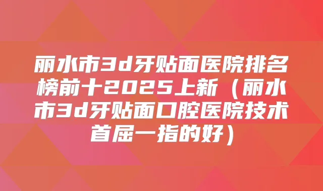 丽水市3d牙贴面医院排名榜前十2025上新（丽水市3d牙贴面口腔医院技术首屈一指的好）