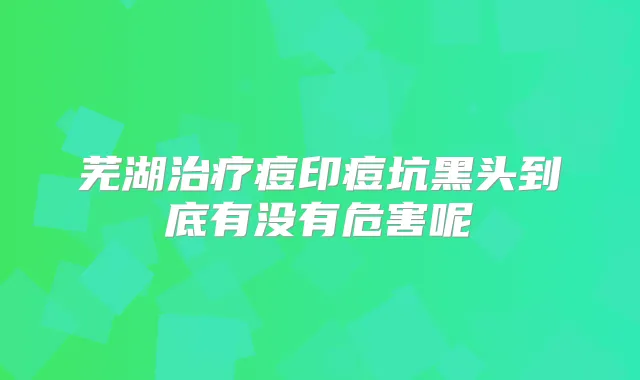 芜湖痘印痘坑黑头到底有没有危害呢