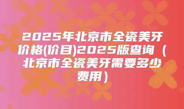 2025年北京市全瓷美牙价格(价目)2025版查询(北京市全瓷美牙需要多少费用)