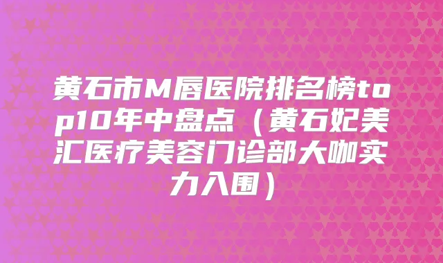 黄石市M唇医院排名榜top10年中盘点（黄石妃美汇医疗美容门诊部大咖实力入围）