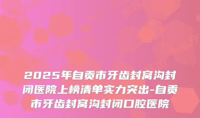 2025年自贡市牙齿封窝沟封闭医院上榜清单实力突出-自贡市牙齿封窝沟封闭口腔医院
