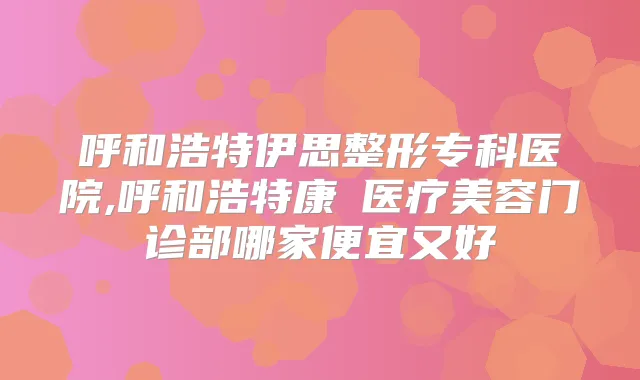 呼和浩特伊思整形专科医院,呼和浩特康睎医疗美容门诊部哪家便宜又好