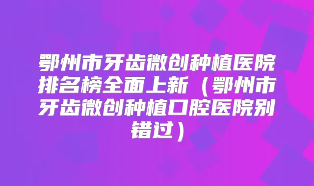 鄂州市牙齿微创种植医院排名榜全面上新(鄂州市牙齿微创种植口腔医院别错过)