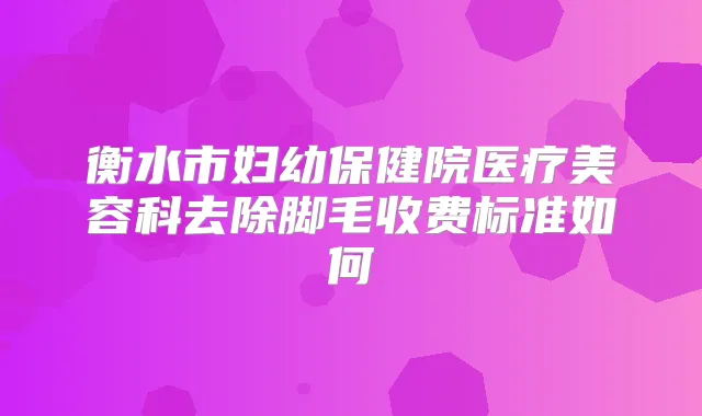 衡水市妇幼保健院医疗美容科去除脚毛收费标准如何