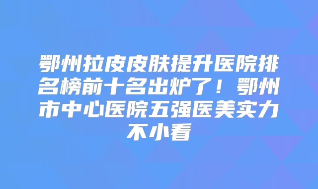 鄂州拉皮皮肤提升医院排名榜前十名出炉了!鄂州市中心医院五强医美实力不小看