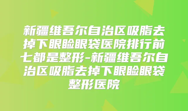 新疆维吾尔自治区吸脂去掉下眼睑眼袋医院排行前七都是整形-新疆维吾尔自治区吸脂去掉下眼睑眼袋整形医院