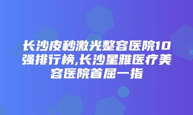 长沙皮秒激光整容医院10强排行榜,长沙星雅医疗美容医院首屈一指