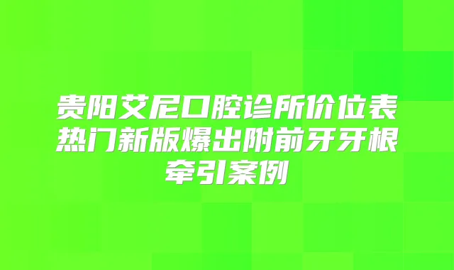 贵阳艾尼口腔诊所价位表热门新版爆出附前牙牙根牵引案例