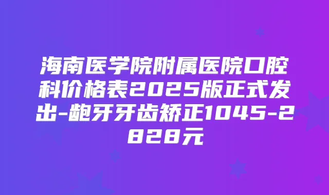 海南医学院附属医院口腔科价格表2025版正式发出-龅牙牙齿矫正1045-2828元