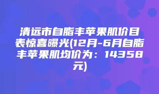 清远市自脂丰苹果肌价目表惊喜曝光(12月-6月自脂丰苹果肌均价为：14358元)
