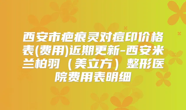 西安市疤痕灵对痘印价格表(费用)近期更新-西安米兰柏羽(美立方)整形医院费用表明细