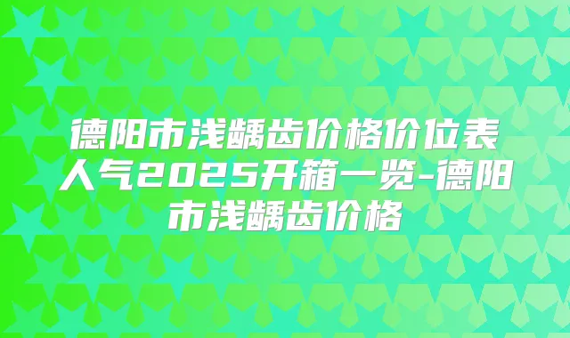 德阳市浅龋齿价格价位表人气2025开箱一览-德阳市浅龋齿价格