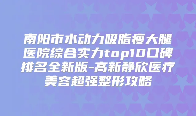 南阳市水动力吸脂瘦大腿医院综合实力top10口碑排名全新版-高新静欣医疗美容超强整形攻略