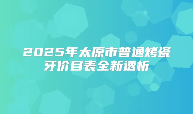 2025年太原市普通烤瓷牙价目表全新透析
