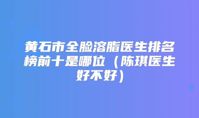 黄石市全脸溶脂医生排名榜前十是哪位（陈琪医生好不好）