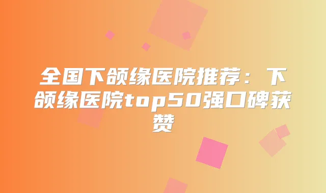 全国下颌缘医院推荐:下颌缘医院top50强口碑获赞