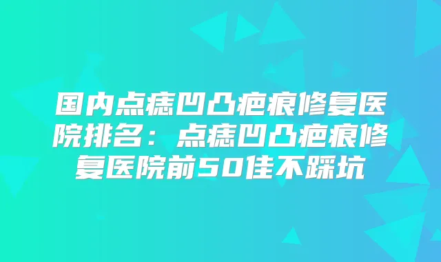 国内点痣凹凸疤痕修复医院排名:点痣凹凸疤痕修复医院前50佳不踩坑