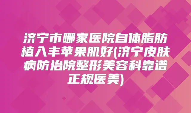 济宁市哪家医院自体脂肪植入丰苹果肌好(济宁皮肤病防治院整形美容科靠谱正规医美)