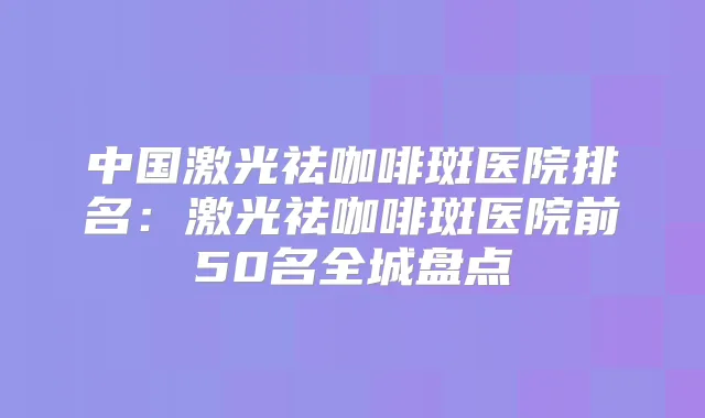 中国激光祛咖啡斑医院排名:激光祛咖啡斑医院前50名全城盘点