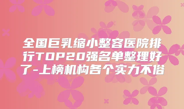 全国巨乳缩小整容医院排行TOP20强名单整理好了-上榜机构各个实力不俗
