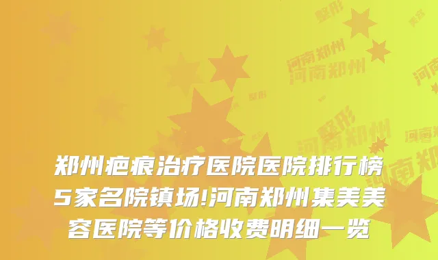 郑州疤痕医院医院排行榜5家名院镇场!河南郑州集美美容医院等价格收费明细一览