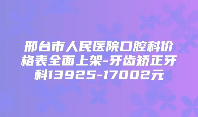 邢台市人民医院口腔科价格表全面上架-牙齿矫正牙科13925-17002元