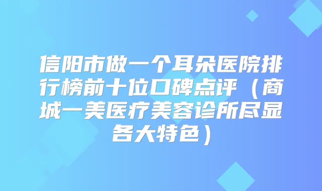 信阳市做一个耳朵医院排行榜前十位口碑点评（商城一美医疗美容诊所尽显各大特色）