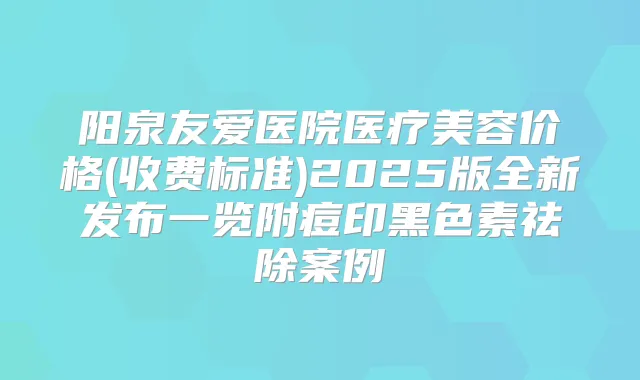 阳泉友爱医院医疗美容价格(收费标准)2025版全新发布一览附痘印黑色素祛除案例